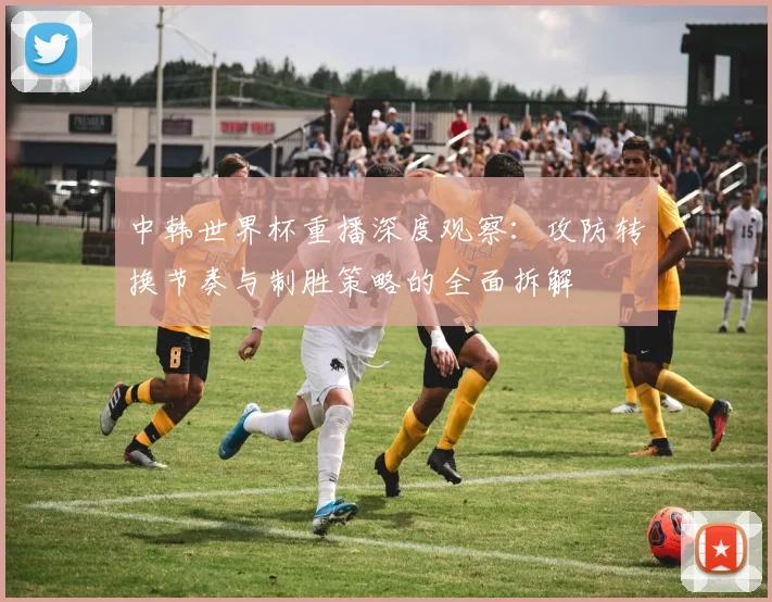 中韩世界杯重播深度观察：攻防转换节奏与制胜策略的全面拆解
