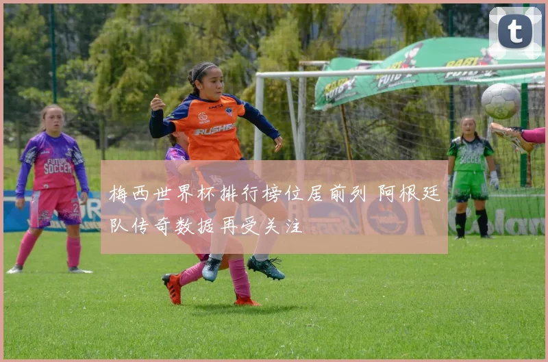 梅西世界杯排行榜位居前列 阿根廷队传奇数据再受关注