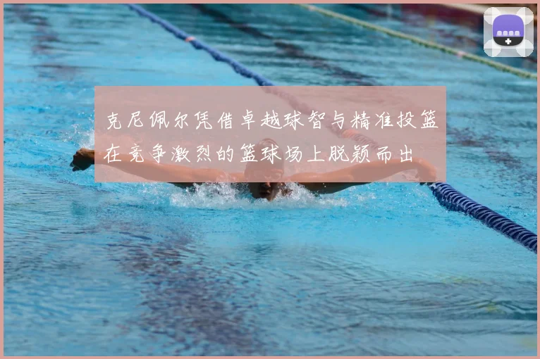 克尼佩尔凭借卓越球智与精准投篮在竞争激烈的篮球场上脱颖而出