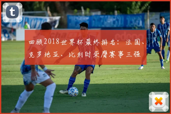 回顾2018世界杯最终排名：法国、克罗地亚、比利时荣膺赛事三强