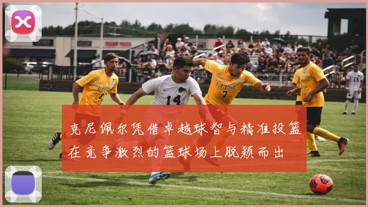 克尼佩尔凭借卓越球智与精准投篮在竞争激烈的篮球场上脱颖而出