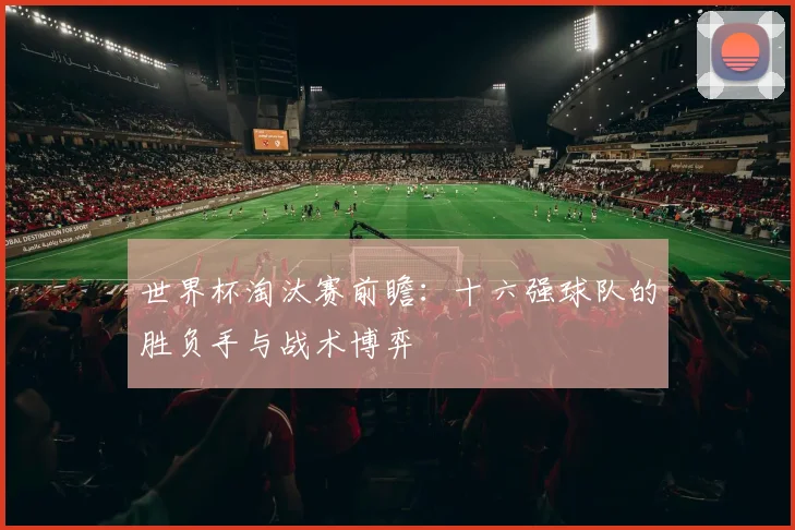 世界杯淘汰赛前瞻:十六强球队的胜负手与战术博弈