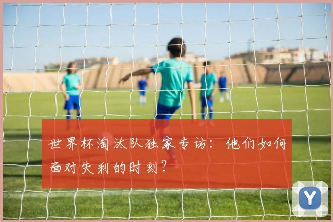 世界杯淘汰队独家专访:他们如何面对失利的时刻?