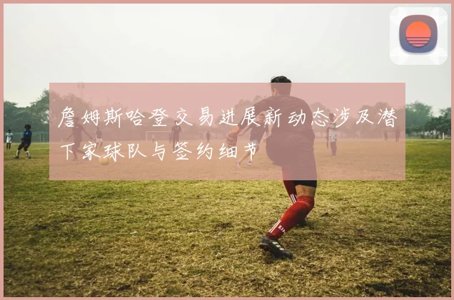 詹姆斯哈登交易进展新动态涉及潜下家球队与签约细节