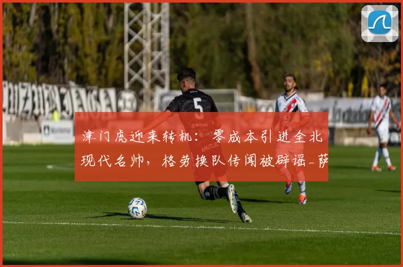 津门虎迎来转机:零成本引进全北现代名帅,格劳换队传闻被辟谣_萨尔瓦多_谢蒂_球迷