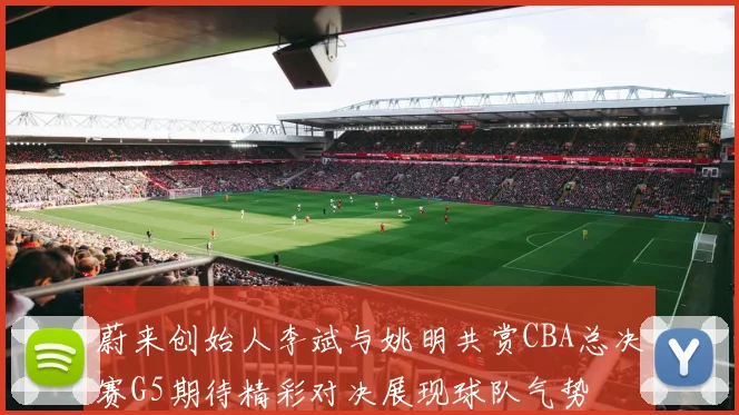 蔚来创始人李斌与姚明共赏CBA总决赛G5期待精彩对决展现球队气势