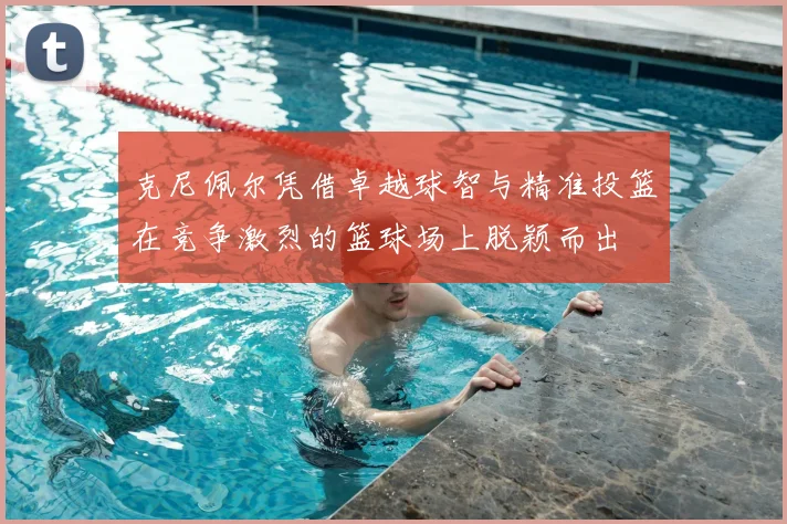 克尼佩尔凭借卓越球智与精准投篮在竞争激烈的篮球场上脱颖而出