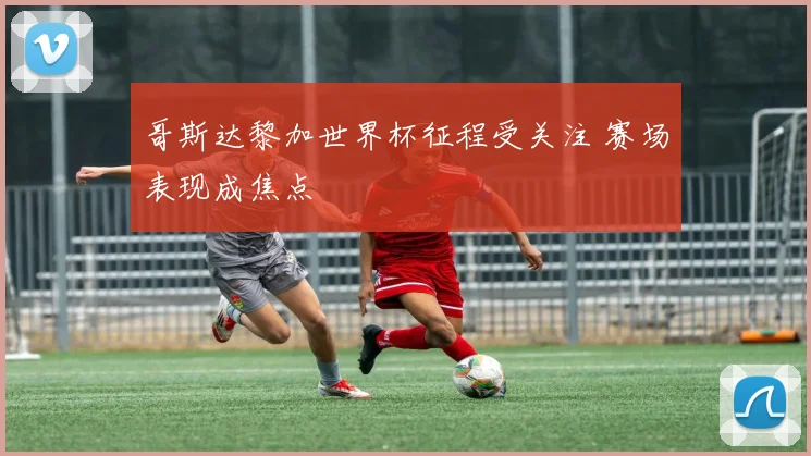 哥斯达黎加世界杯征程受关注 赛场表现成焦点