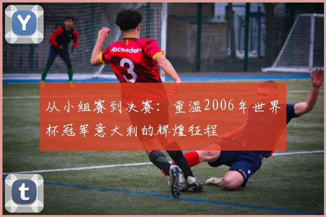 从小组赛到决赛:重温2006年世界杯冠军意大利的辉煌征程