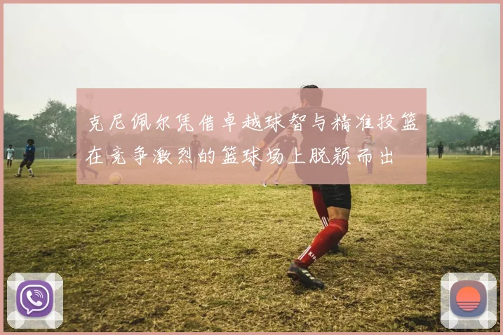 克尼佩尔凭借卓越球智与精准投篮在竞争激烈的篮球场上脱颖而出