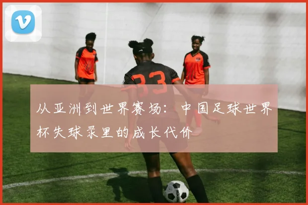 从亚洲到世界赛场:中国足球世界杯失球录里的成长代价