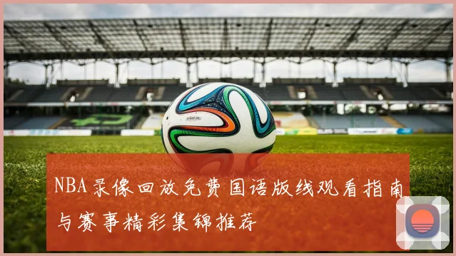 NBA录像回放免费国语版线观看指南与赛事精彩集锦推荐
