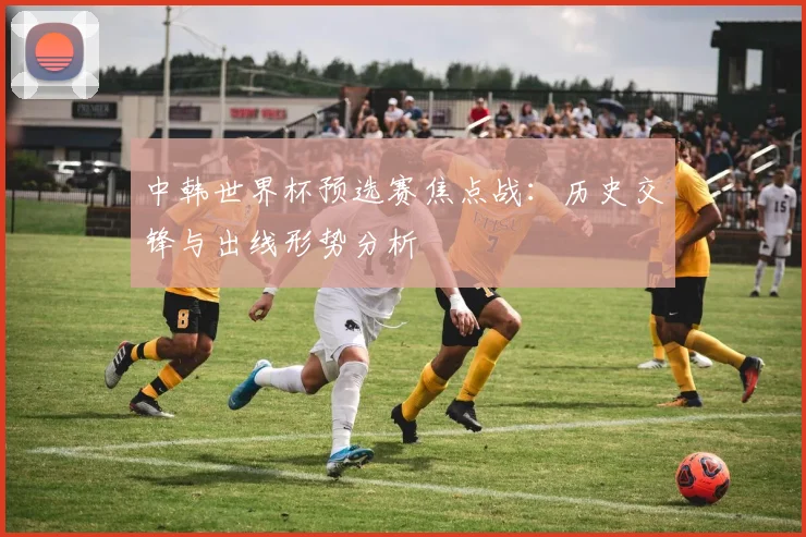 中韩世界杯预选赛焦点战:历史交锋与出线形势分析