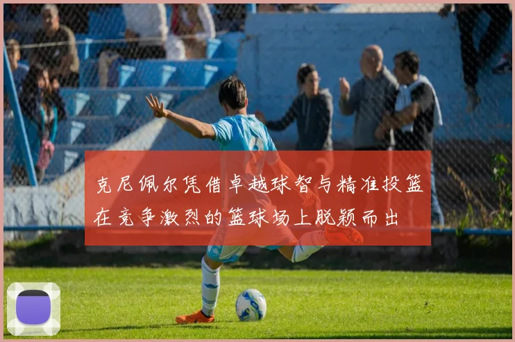 克尼佩尔凭借卓越球智与精准投篮在竞争激烈的篮球场上脱颖而出