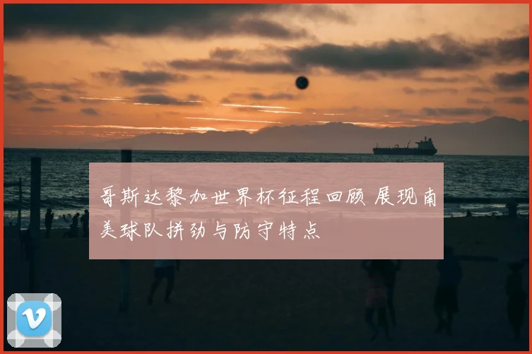 哥斯达黎加世界杯征程回顾 展现南美球队拼劲与防守特点