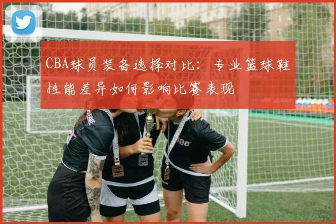 CBA球员装备选择对比：专业篮球鞋性能差异如何影响比赛表现
