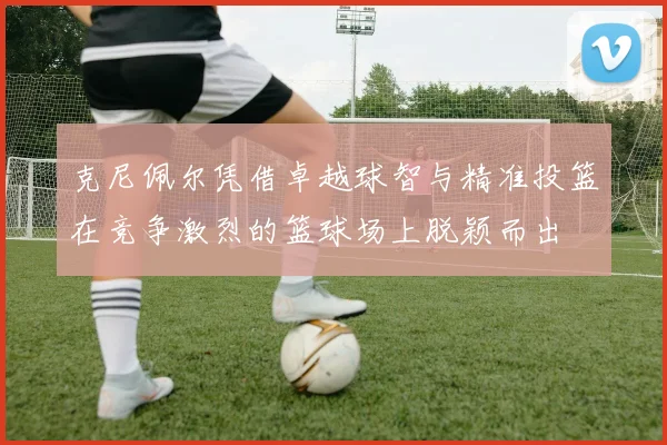克尼佩尔凭借卓越球智与精准投篮在竞争激烈的篮球场上脱颖而出