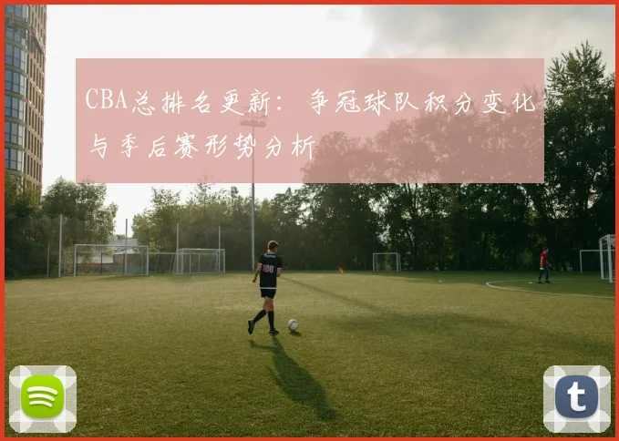 CBA总排名更新:争冠球队积分变化与季后赛形势分析