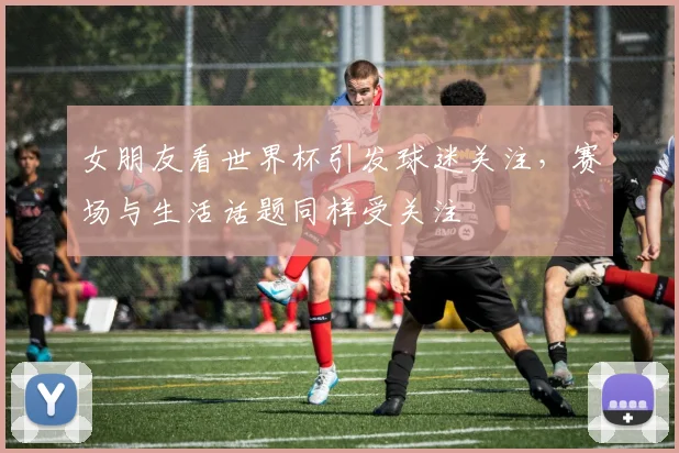 女朋友看世界杯引发球迷关注,赛场与生活话题同样受关注