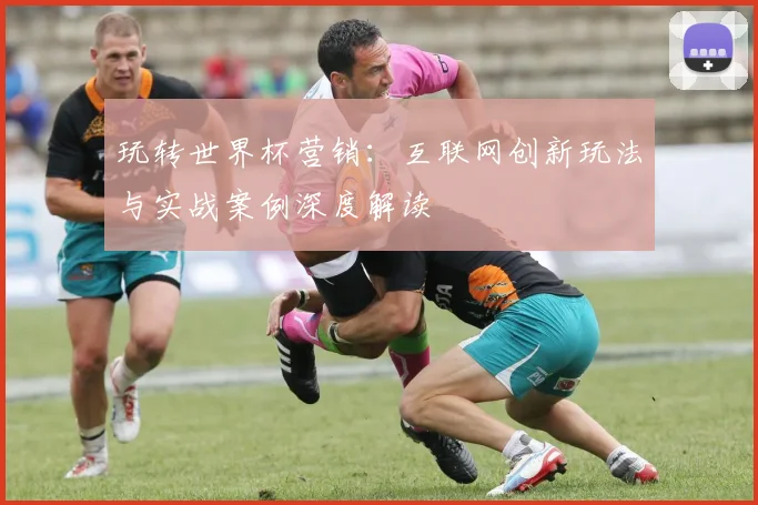 玩转世界杯营销：互联网创新玩法与实战案例深度解读