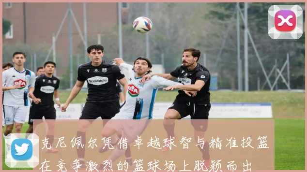 克尼佩尔凭借卓越球智与精准投篮在竞争激烈的篮球场上脱颖而出