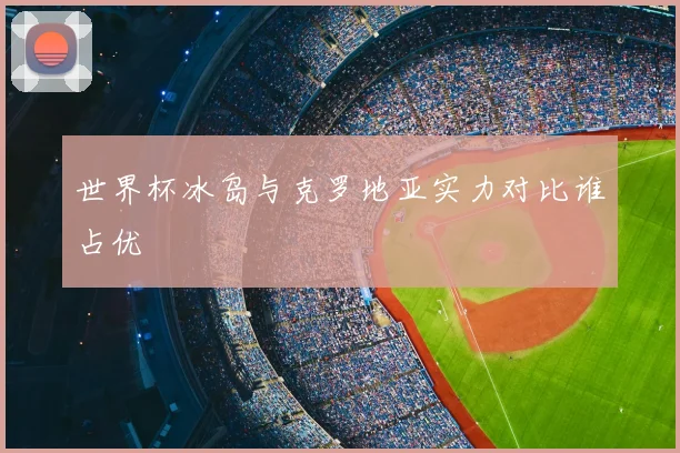 世界杯冰岛与克罗地亚实力对比谁占优