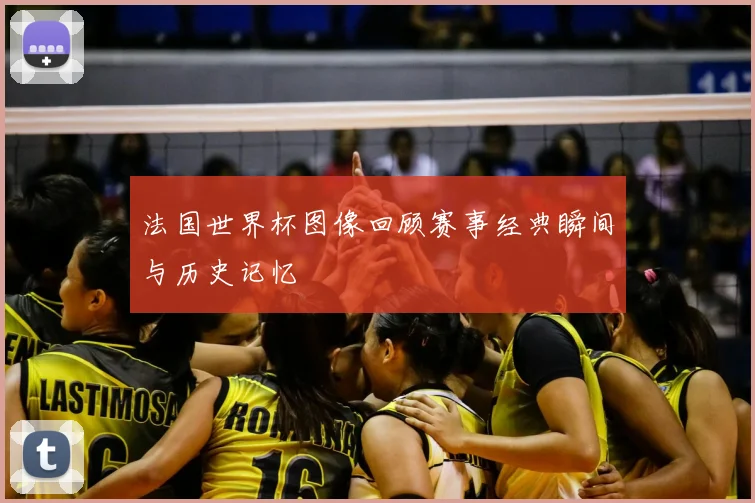 法国世界杯图像回顾赛事经典瞬间与历史记忆