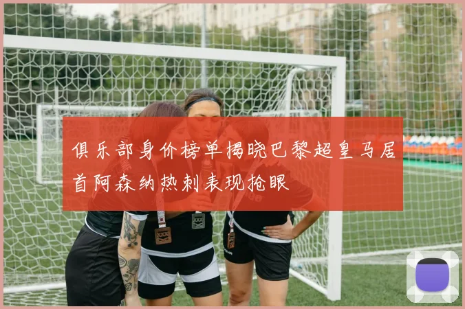 俱乐部身价榜单揭晓巴黎超皇马居首阿森纳热刺表现抢眼