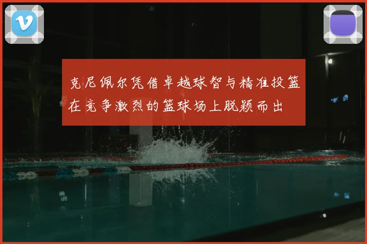 克尼佩尔凭借卓越球智与精准投篮在竞争激烈的篮球场上脱颖而出