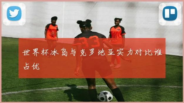 世界杯冰岛与克罗地亚实力对比谁占优