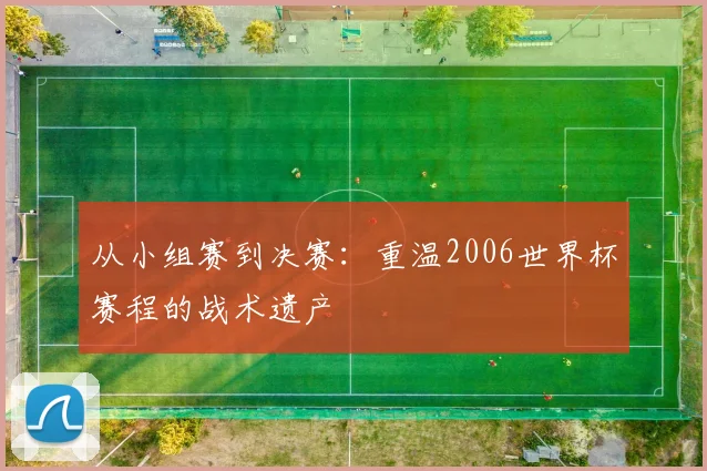 从小组赛到决赛：重温2006世界杯赛程的战术遗产