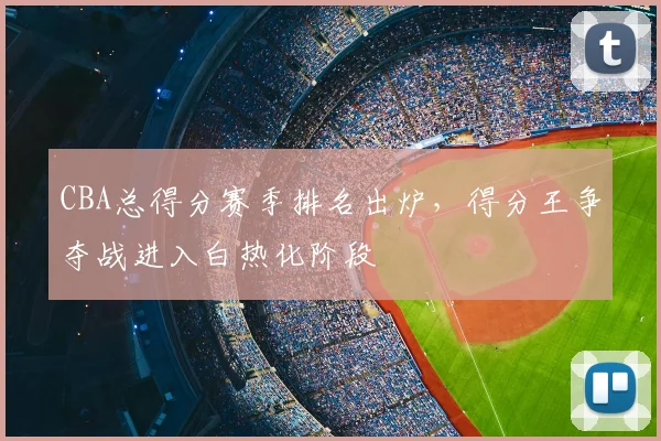 CBA总得分赛季排名出炉,得分王争夺战进入白热化阶段