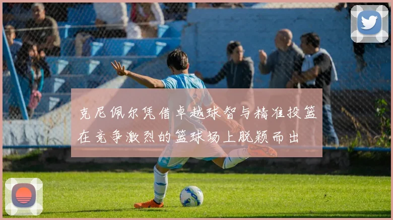 克尼佩尔凭借卓越球智与精准投篮在竞争激烈的篮球场上脱颖而出