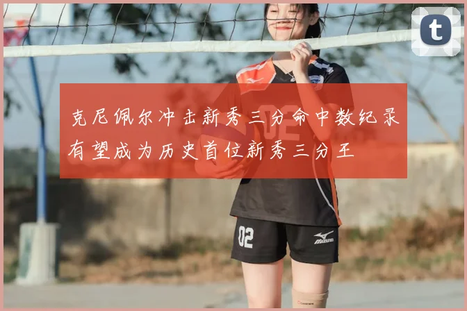 克尼佩尔冲击新秀三分命中数纪录有望成为历史首位新秀三分王