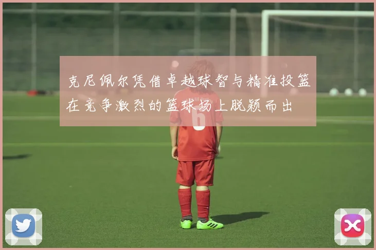 克尼佩尔凭借卓越球智与精准投篮在竞争激烈的篮球场上脱颖而出
