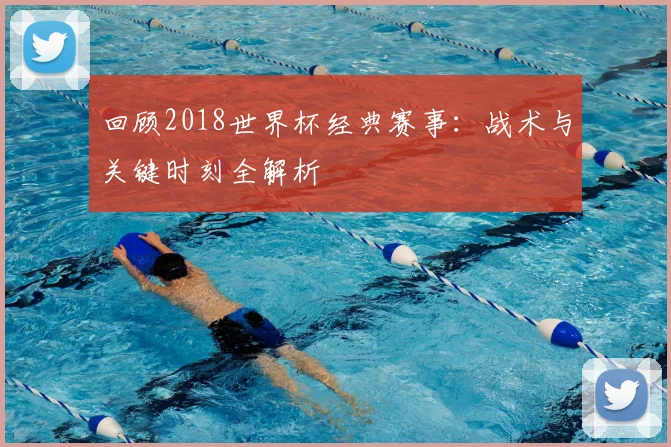 回顾2018世界杯经典赛事:战术与关键时刻全解析