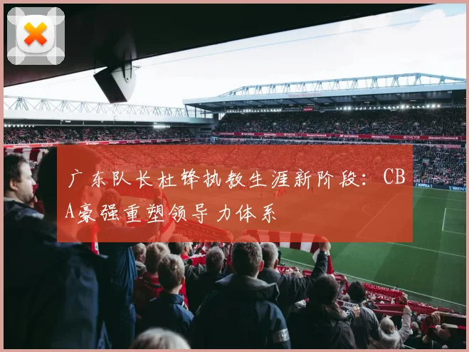 广东队长杜锋执教生涯新阶段:CBA豪强重塑领导力体系