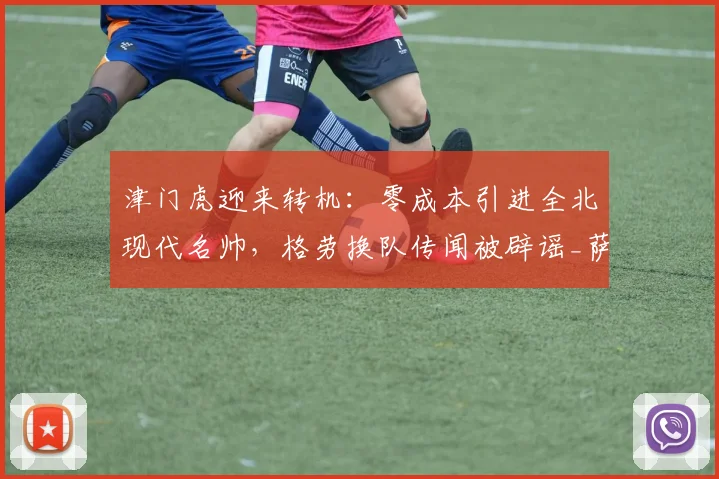 津门虎迎来转机:零成本引进全北现代名帅,格劳换队传闻被辟谣_萨尔瓦多_谢蒂_球迷