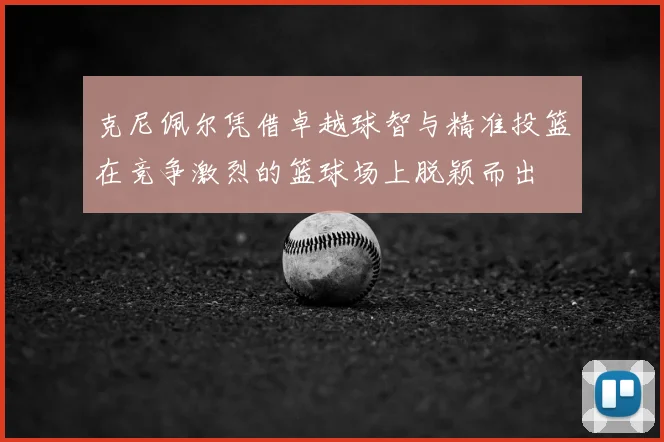 克尼佩尔凭借卓越球智与精准投篮在竞争激烈的篮球场上脱颖而出