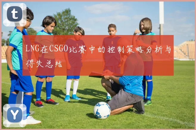 LNG在CSGO比赛中的控制策略分析与得失总结