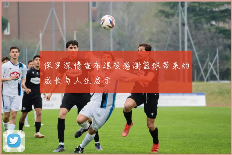 保罗深情宣布退役感谢篮球带来的成长与人生启示