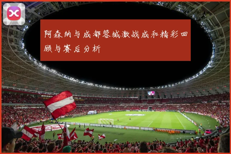 阿森纳与成都蓉城激战成和精彩回顾与赛后分析