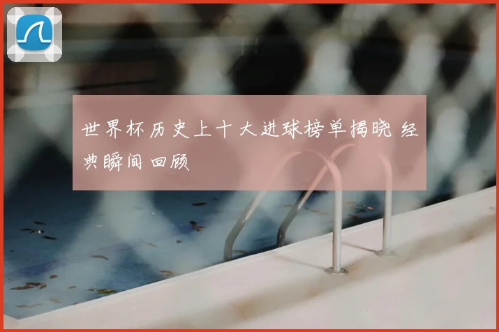 世界杯历史上十大进球榜单揭晓 经典瞬间回顾
