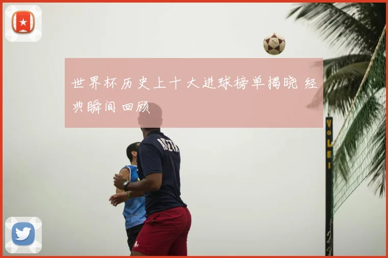 世界杯历史上十大进球榜单揭晓 经典瞬间回顾