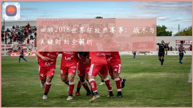 回顾2018世界杯经典赛事：战术与关键时刻全解析