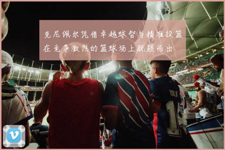 克尼佩尔凭借卓越球智与精准投篮在竞争激烈的篮球场上脱颖而出