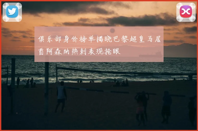俱乐部身价榜单揭晓巴黎超皇马居首阿森纳热刺表现抢眼