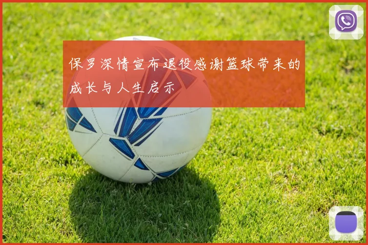 保罗深情宣布退役感谢篮球带来的成长与人生启示