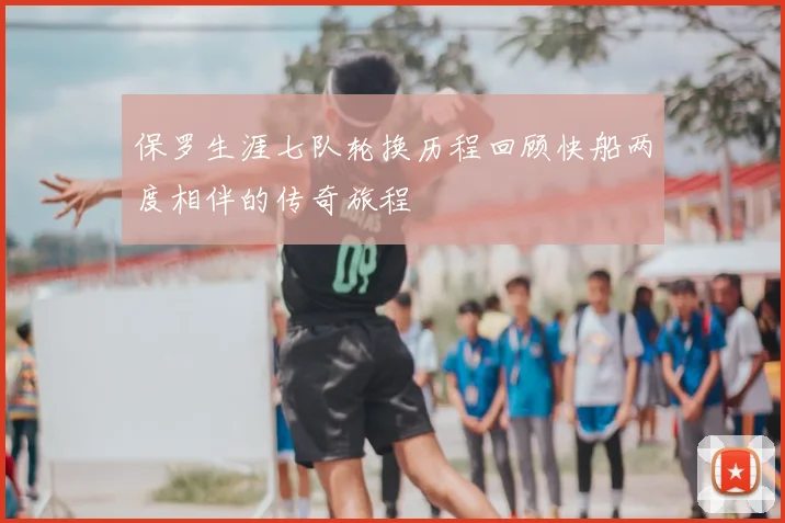 保罗生涯七队轮换历程回顾快船两度相伴的传奇旅程