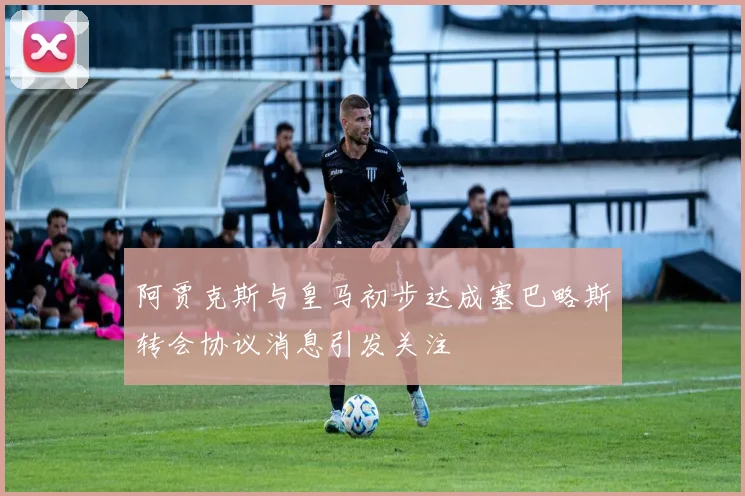 阿贾克斯与皇马初步达成塞巴略斯转会协议消息引发关注